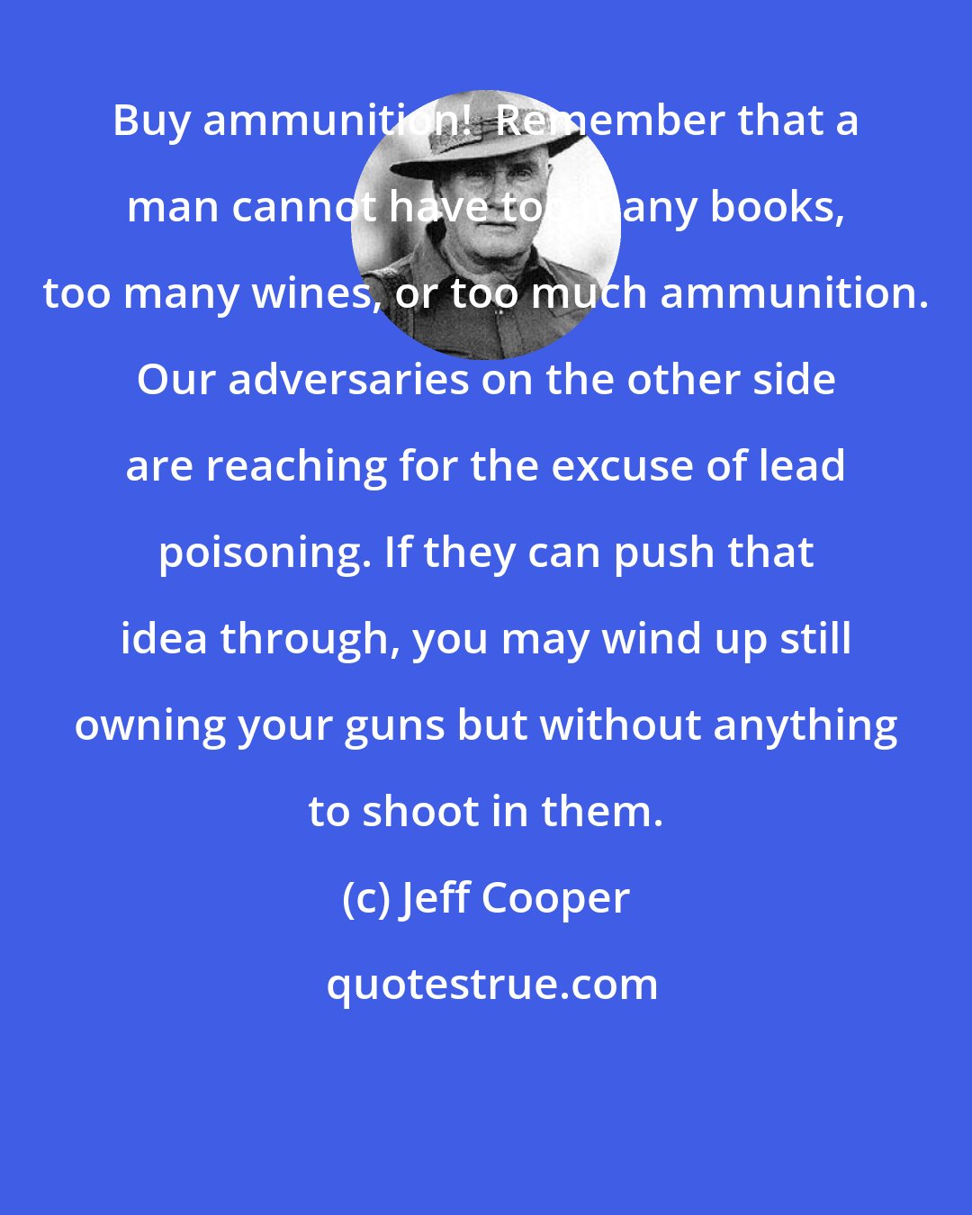 Jeff Cooper: Buy ammunition!  Remember that a man cannot have too many books, too many wines, or too much ammunition. Our adversaries on the other side are reaching for the excuse of lead poisoning. If they can push that idea through, you may wind up still owning your guns but without anything to shoot in them.