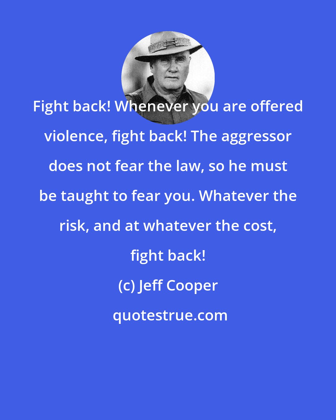 Jeff Cooper: Fight back! Whenever you are offered violence, fight back! The aggressor does not fear the law, so he must be taught to fear you. Whatever the risk, and at whatever the cost, fight back!