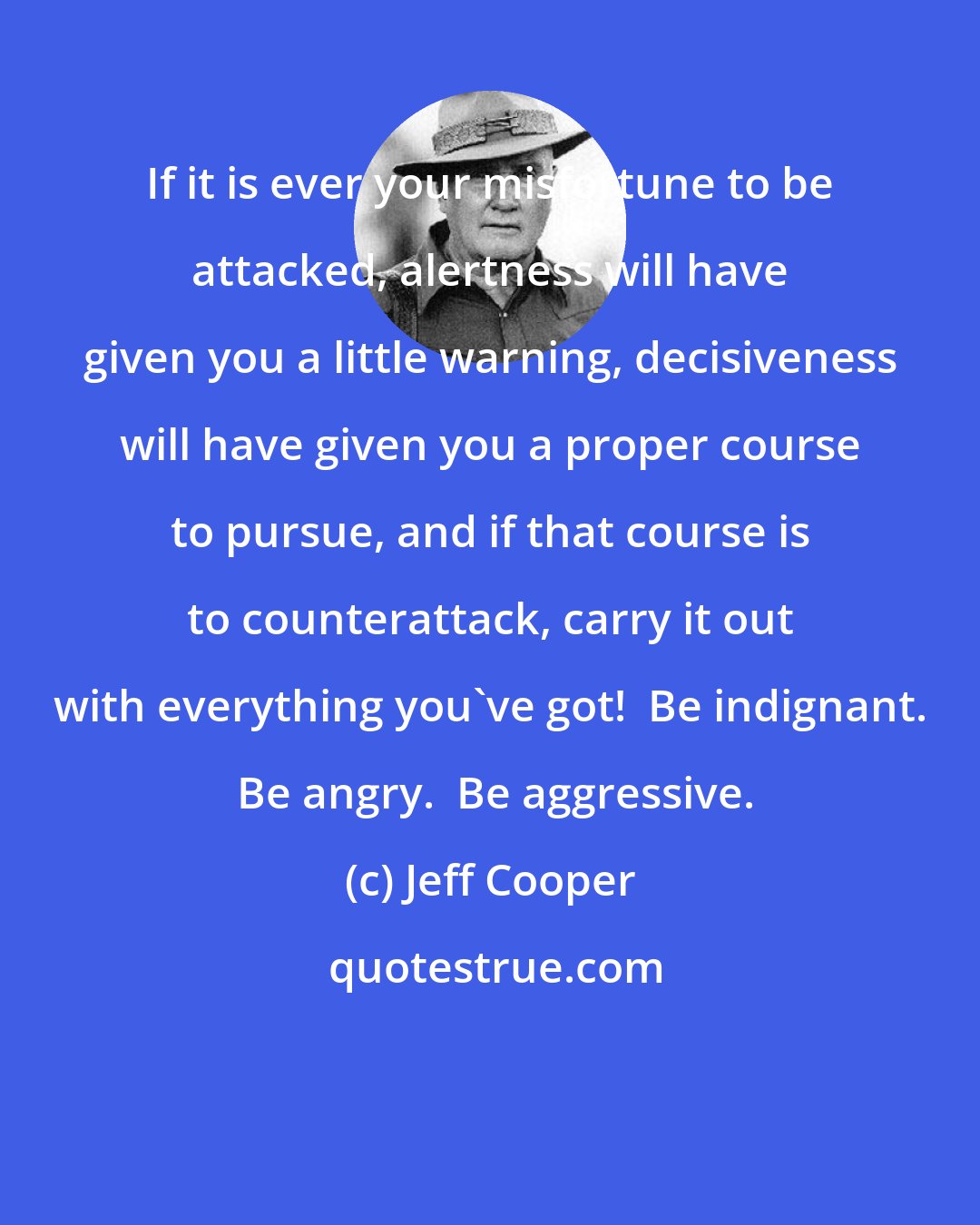 Jeff Cooper: If it is ever your misfortune to be attacked, alertness will have given you a little warning, decisiveness will have given you a proper course to pursue, and if that course is to counterattack, carry it out with everything you've got!  Be indignant.  Be angry.  Be aggressive.