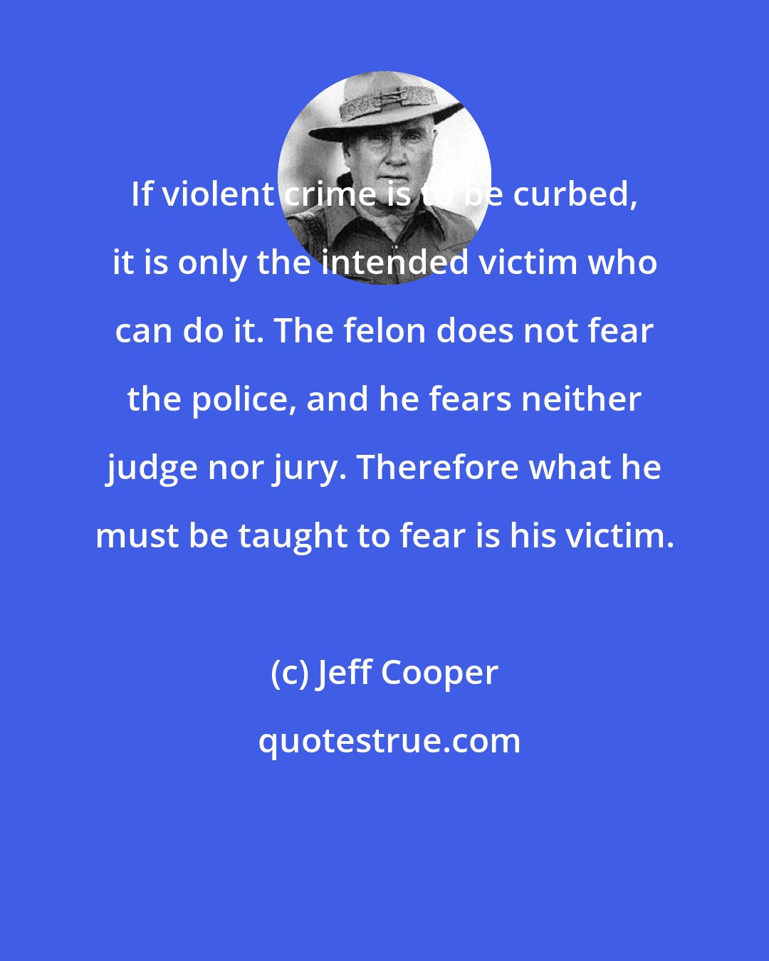 Jeff Cooper: If violent crime is to be curbed, it is only the intended victim who can do it. The felon does not fear the police, and he fears neither judge nor jury. Therefore what he must be taught to fear is his victim.