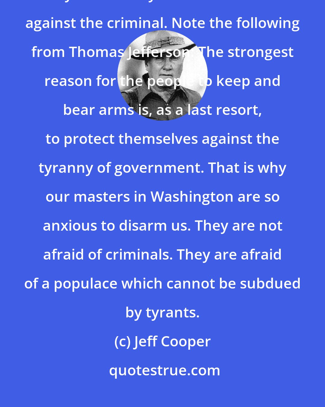 Jeff Cooper: In the larger sense, however, the personal ownership of firearms is only secondarily a matter of defense against the criminal. Note the following from Thomas Jefferson: The strongest reason for the people to keep and bear arms is, as a last resort, to protect themselves against the tyranny of government. That is why our masters in Washington are so anxious to disarm us. They are not afraid of criminals. They are afraid of a populace which cannot be subdued by tyrants.