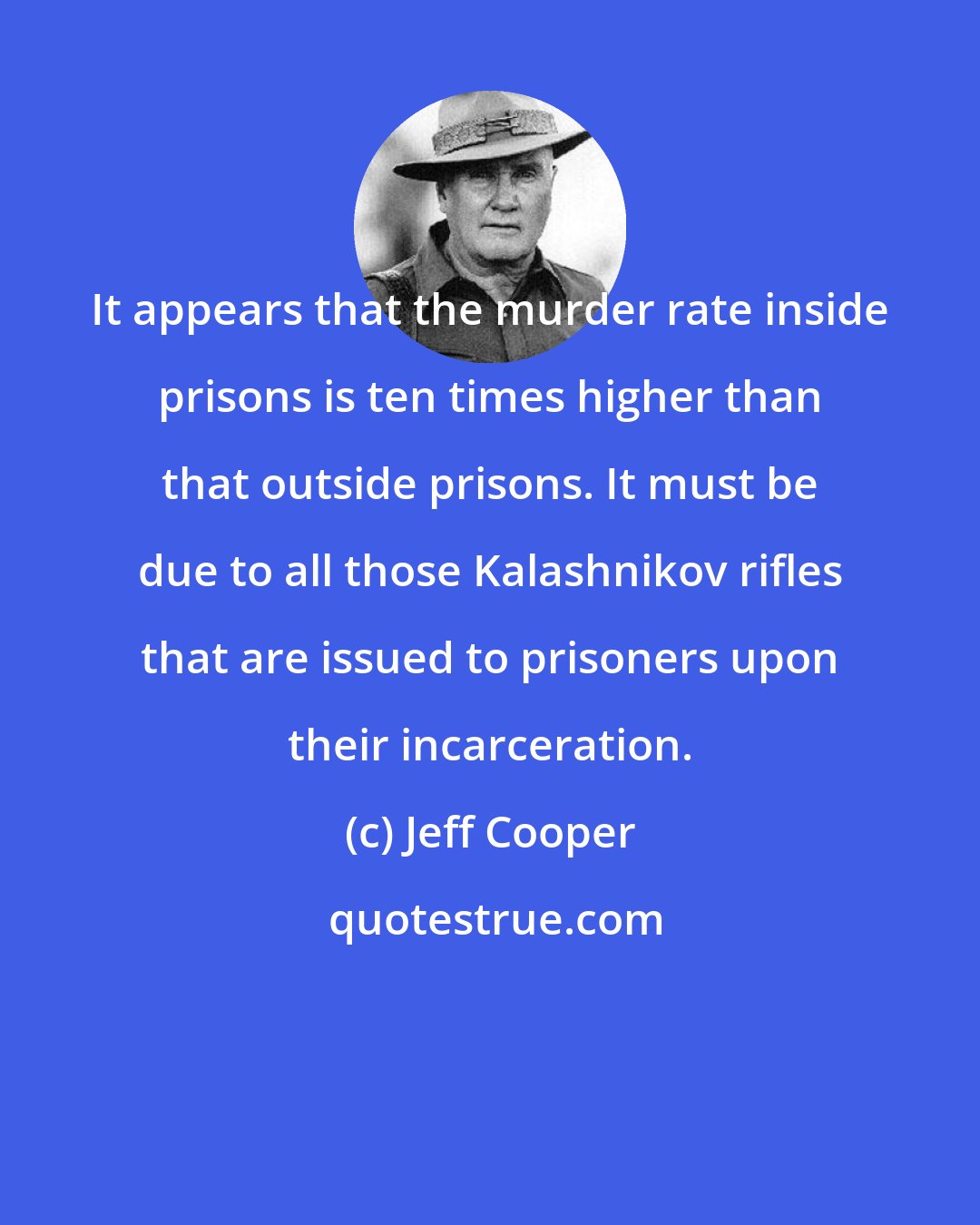 Jeff Cooper: It appears that the murder rate inside prisons is ten times higher than that outside prisons. It must be due to all those Kalashnikov rifles that are issued to prisoners upon their incarceration.