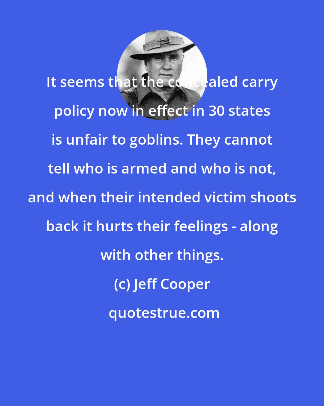 Jeff Cooper: It seems that the concealed carry policy now in effect in 30 states is unfair to goblins. They cannot tell who is armed and who is not, and when their intended victim shoots back it hurts their feelings - along with other things.