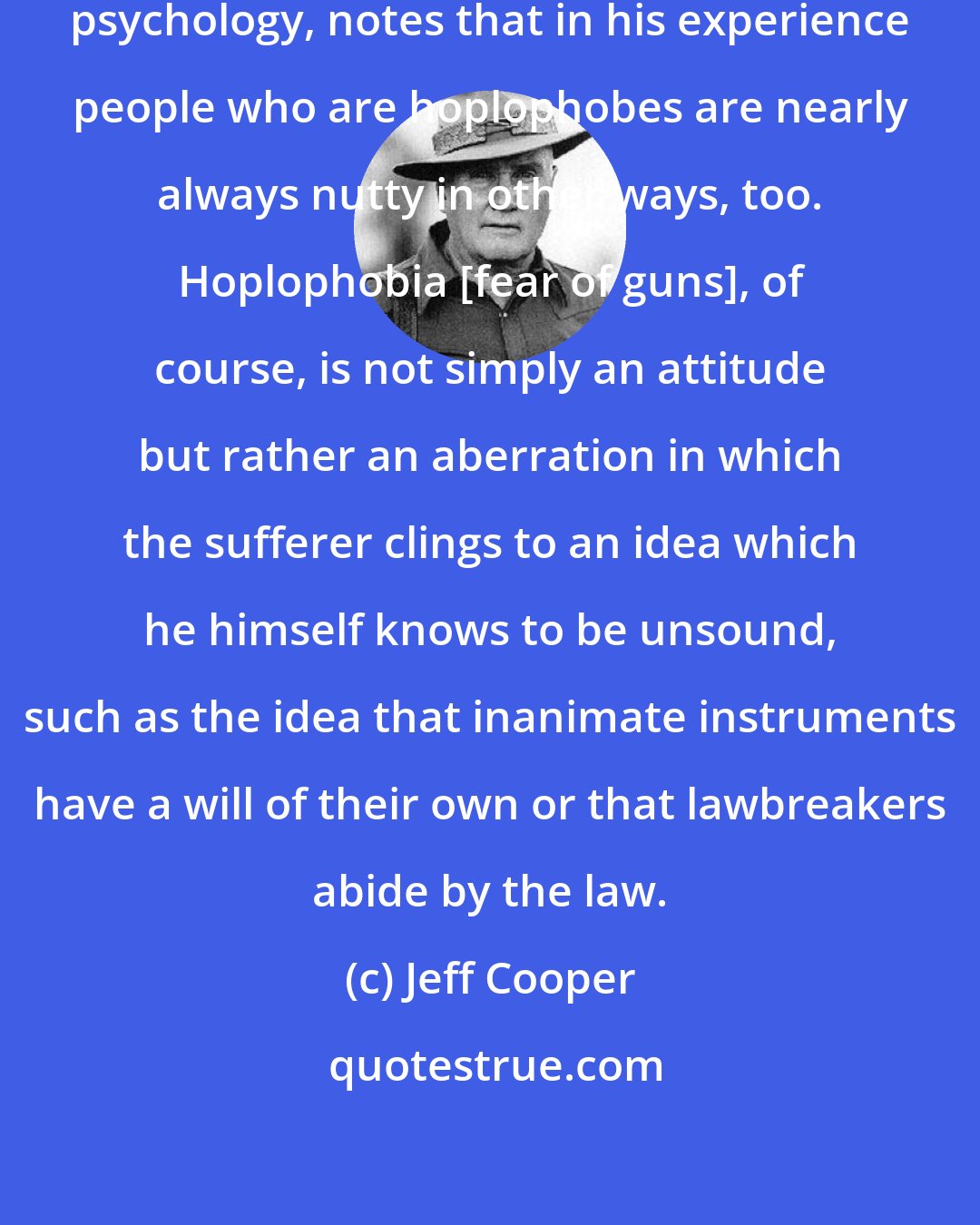 Jeff Cooper: One correspondent, who is into psychology, notes that in his experience people who are hoplophobes are nearly always nutty in other ways, too. Hoplophobia [fear of guns], of course, is not simply an attitude but rather an aberration in which the sufferer clings to an idea which he himself knows to be unsound, such as the idea that inanimate instruments have a will of their own or that lawbreakers abide by the law.