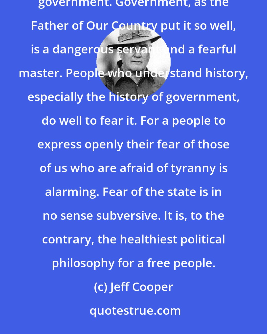 Jeff Cooper: The conclusions seem inescapable that in certain circles a tendency has arisen to fear people who fear government. Government, as the Father of Our Country put it so well, is a dangerous servant and a fearful master. People who understand history, especially the history of government, do well to fear it. For a people to express openly their fear of those of us who are afraid of tyranny is alarming. Fear of the state is in no sense subversive. It is, to the contrary, the healthiest political philosophy for a free people.