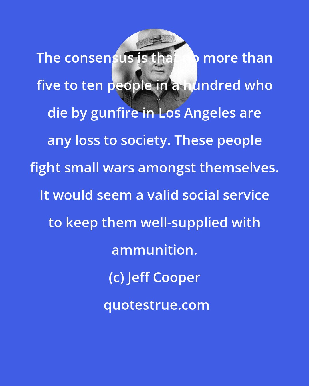 Jeff Cooper: The consensus is that no more than five to ten people in a hundred who die by gunfire in Los Angeles are any loss to society. These people fight small wars amongst themselves. It would seem a valid social service to keep them well-supplied with ammunition.
