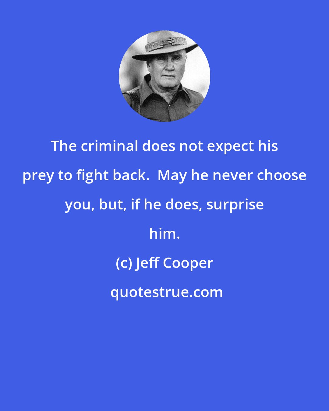 Jeff Cooper: The criminal does not expect his prey to fight back.  May he never choose you, but, if he does, surprise him.