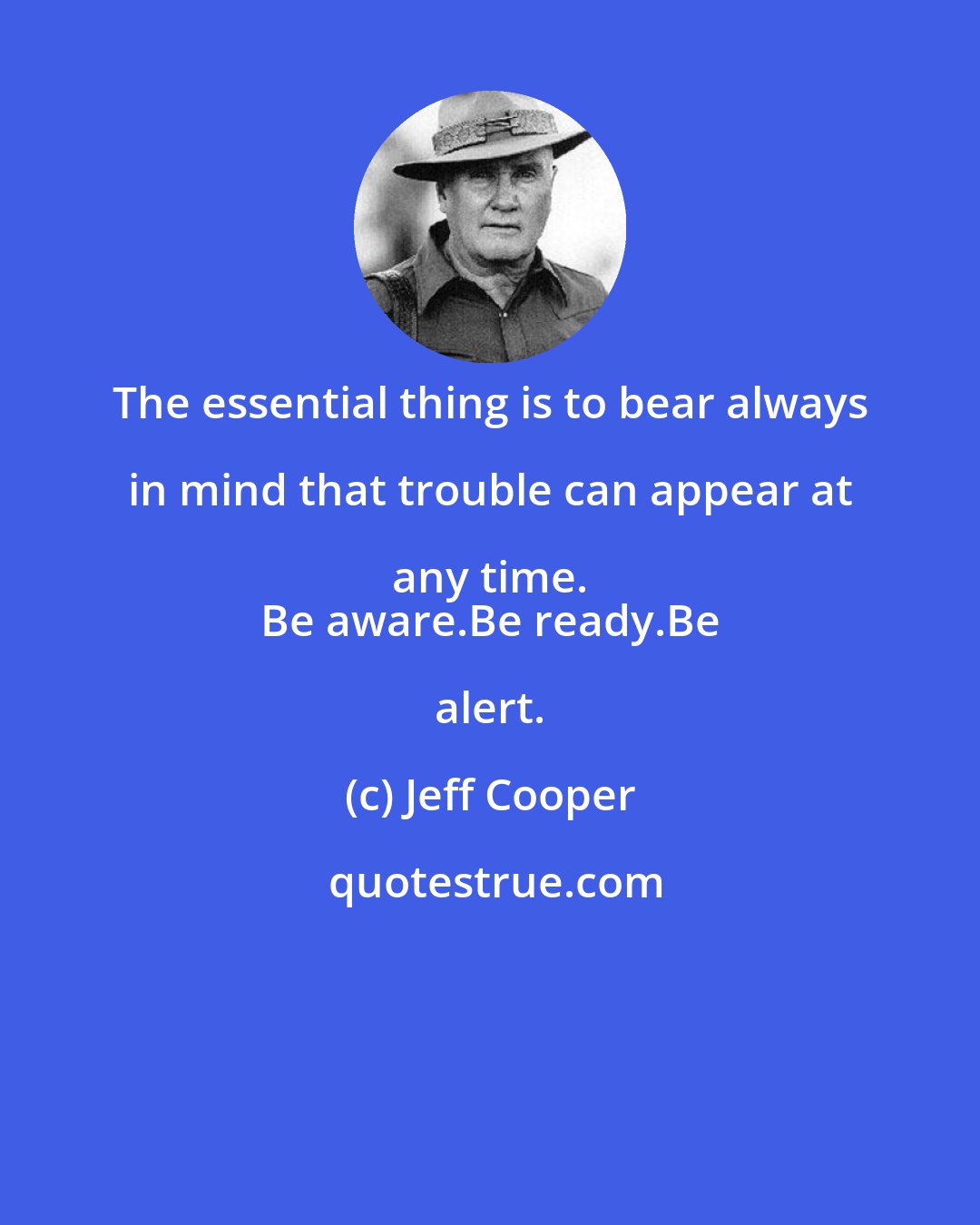 Jeff Cooper: The essential thing is to bear always in mind that trouble can appear at any time. 
 Be aware.Be ready.Be alert.