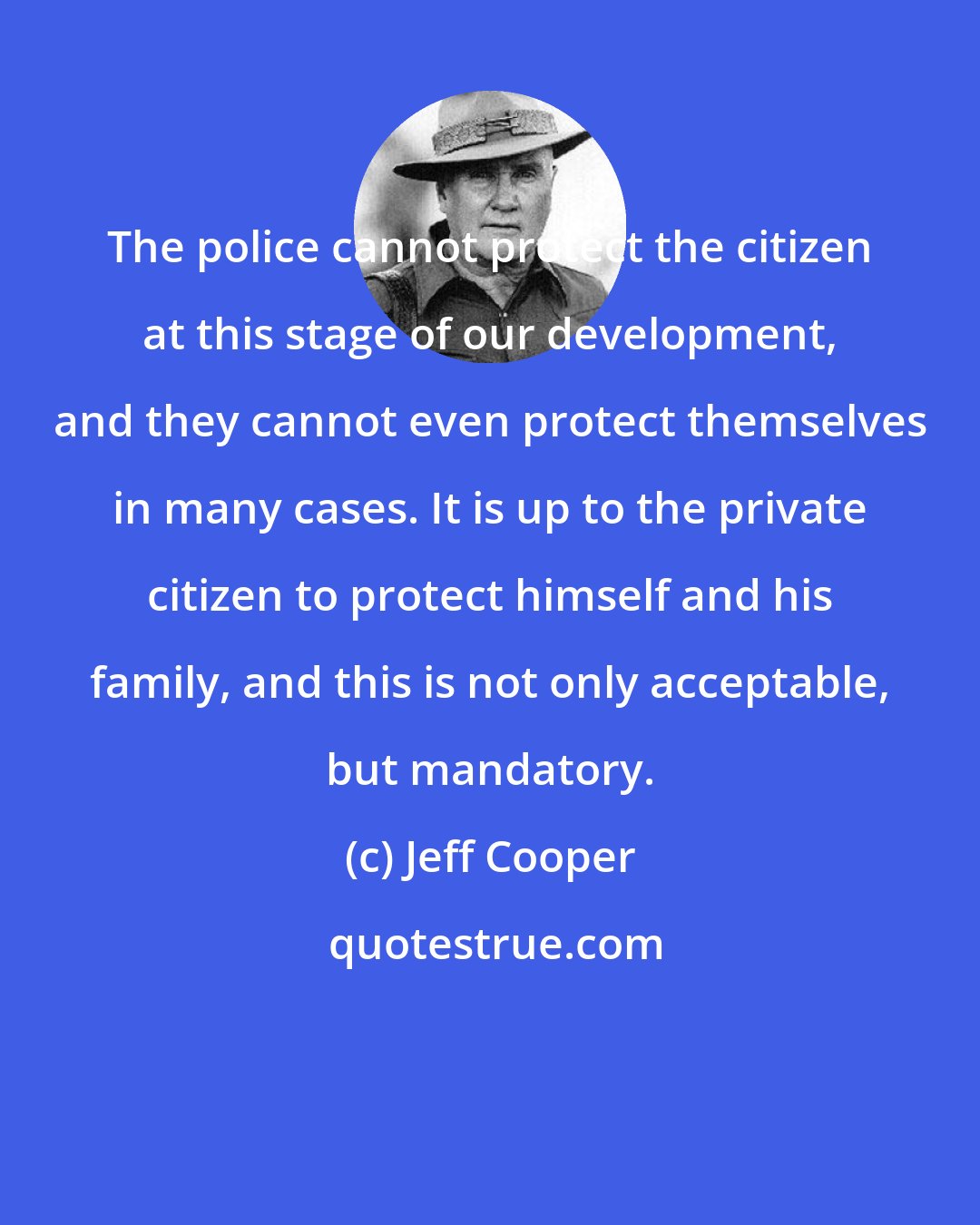 Jeff Cooper: The police cannot protect the citizen at this stage of our development, and they cannot even protect themselves in many cases. It is up to the private citizen to protect himself and his family, and this is not only acceptable, but mandatory.