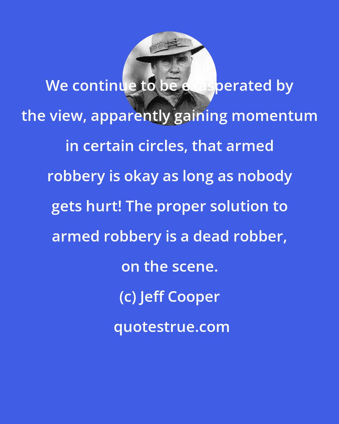 Jeff Cooper: We continue to be exasperated by the view, apparently gaining momentum in certain circles, that armed robbery is okay as long as nobody gets hurt! The proper solution to armed robbery is a dead robber, on the scene.