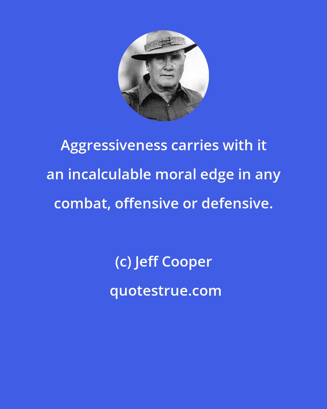 Jeff Cooper: Aggressiveness carries with it an incalculable moral edge in any combat, offensive or defensive.