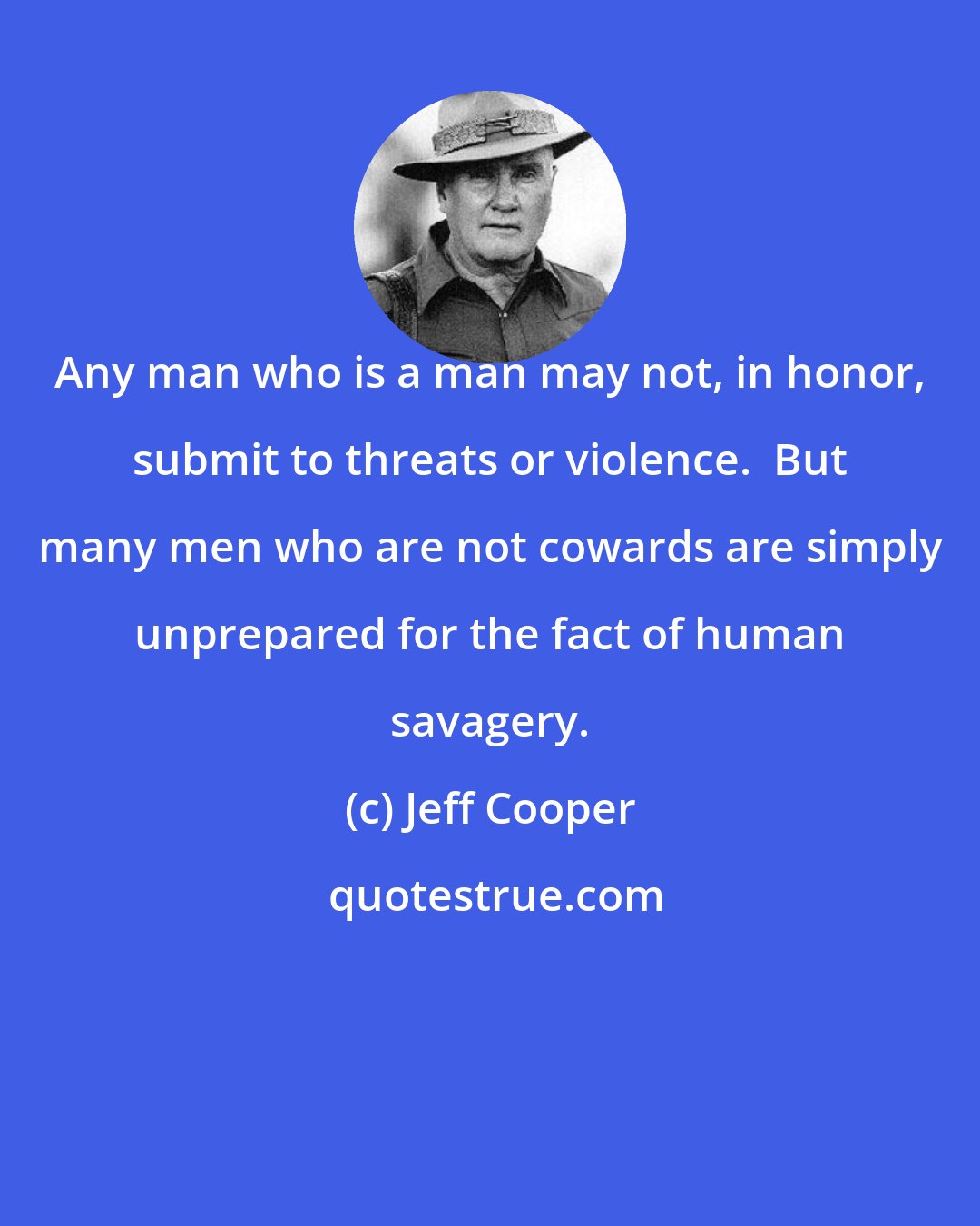 Jeff Cooper: Any man who is a man may not, in honor, submit to threats or violence.  But many men who are not cowards are simply unprepared for the fact of human savagery.