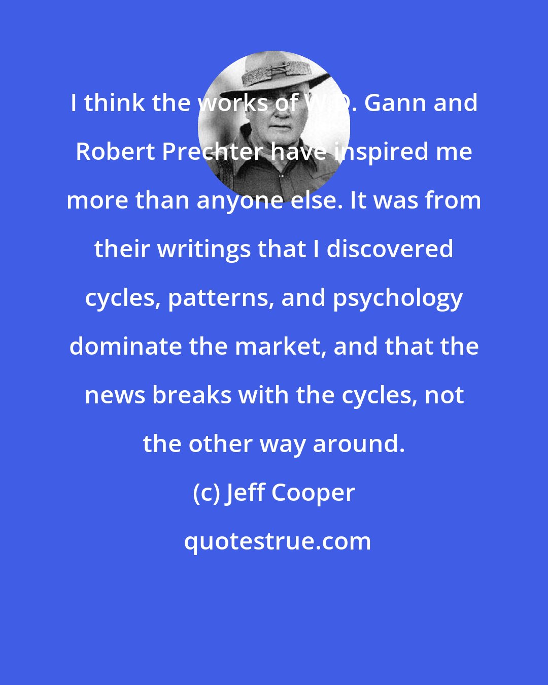 Jeff Cooper: I think the works of W.D. Gann and Robert Prechter have inspired me more than anyone else. It was from their writings that I discovered cycles, patterns, and psychology dominate the market, and that the news breaks with the cycles, not the other way around.