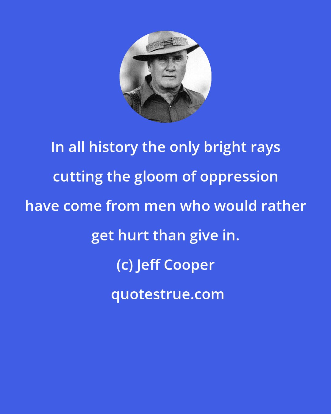 Jeff Cooper: In all history the only bright rays cutting the gloom of oppression have come from men who would rather get hurt than give in.