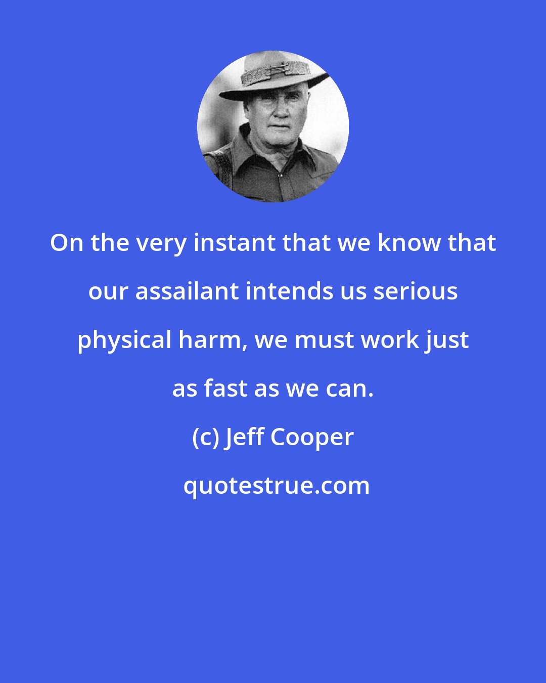 Jeff Cooper: On the very instant that we know that our assailant intends us serious physical harm, we must work just as fast as we can.