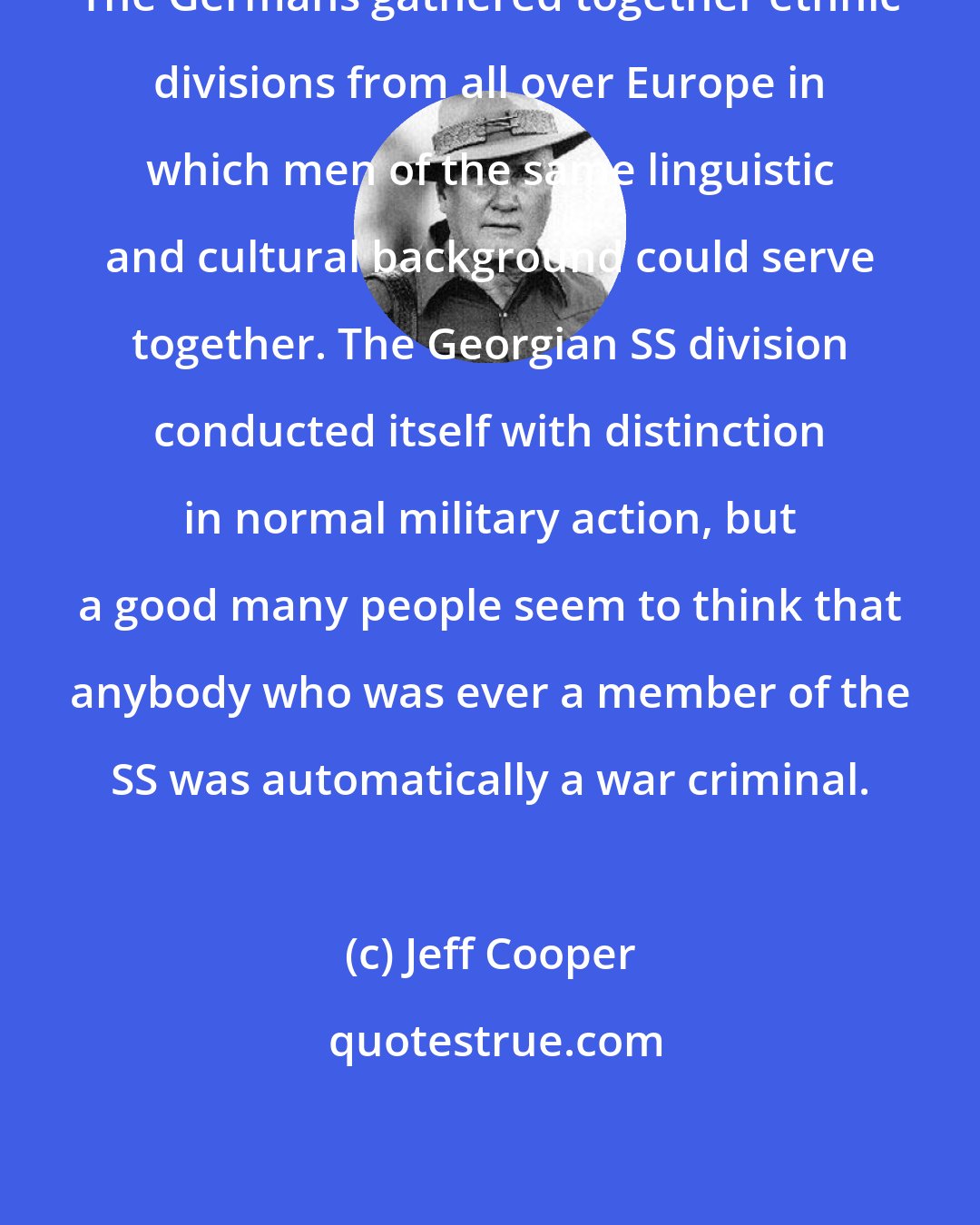 Jeff Cooper: The Germans gathered together ethnic divisions from all over Europe in which men of the same linguistic and cultural background could serve together. The Georgian SS division conducted itself with distinction in normal military action, but a good many people seem to think that anybody who was ever a member of the SS was automatically a war criminal.