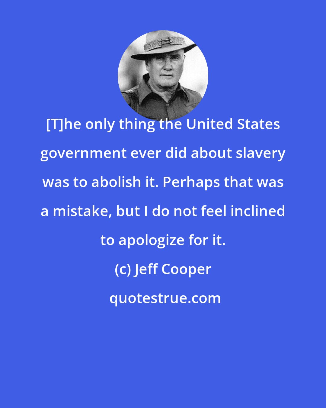 Jeff Cooper: [T]he only thing the United States government ever did about slavery was to abolish it. Perhaps that was a mistake, but I do not feel inclined to apologize for it.