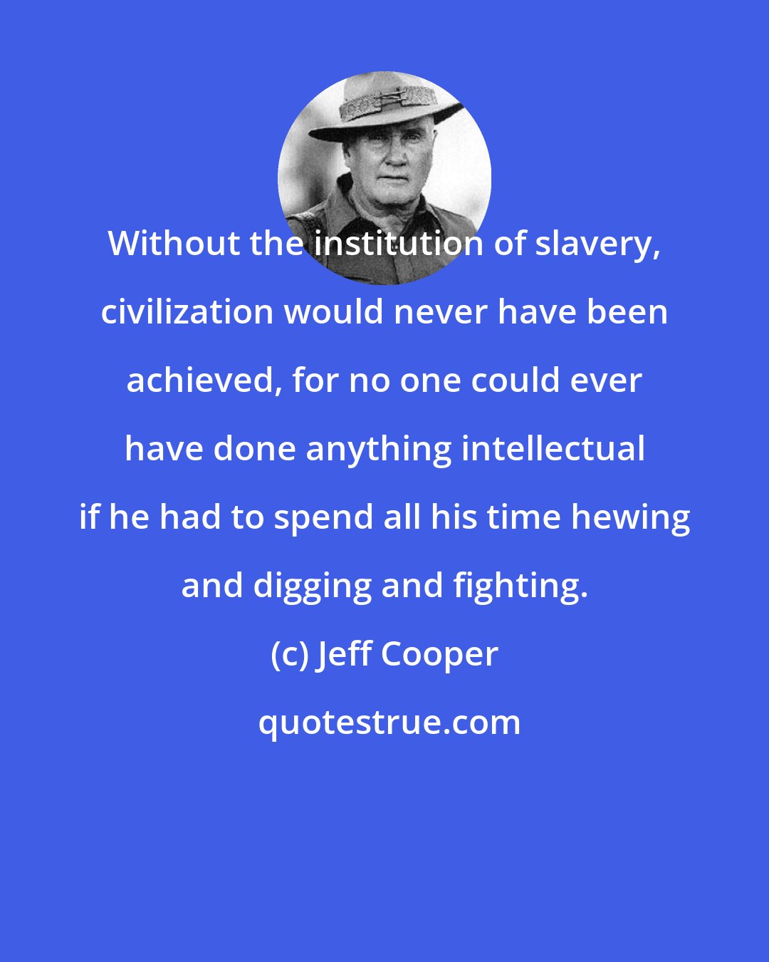 Jeff Cooper: Without the institution of slavery, civilization would never have been achieved, for no one could ever have done anything intellectual if he had to spend all his time hewing and digging and fighting.