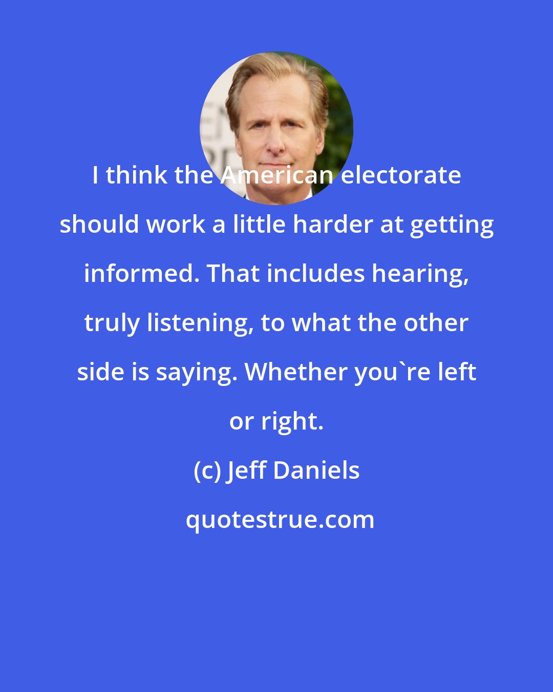 Jeff Daniels: I think the American electorate should work a little harder at getting informed. That includes hearing, truly listening, to what the other side is saying. Whether you're left or right.