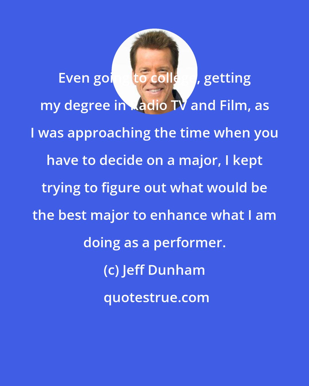 Jeff Dunham: Even going to college, getting my degree in Radio TV and Film, as I was approaching the time when you have to decide on a major, I kept trying to figure out what would be the best major to enhance what I am doing as a performer.