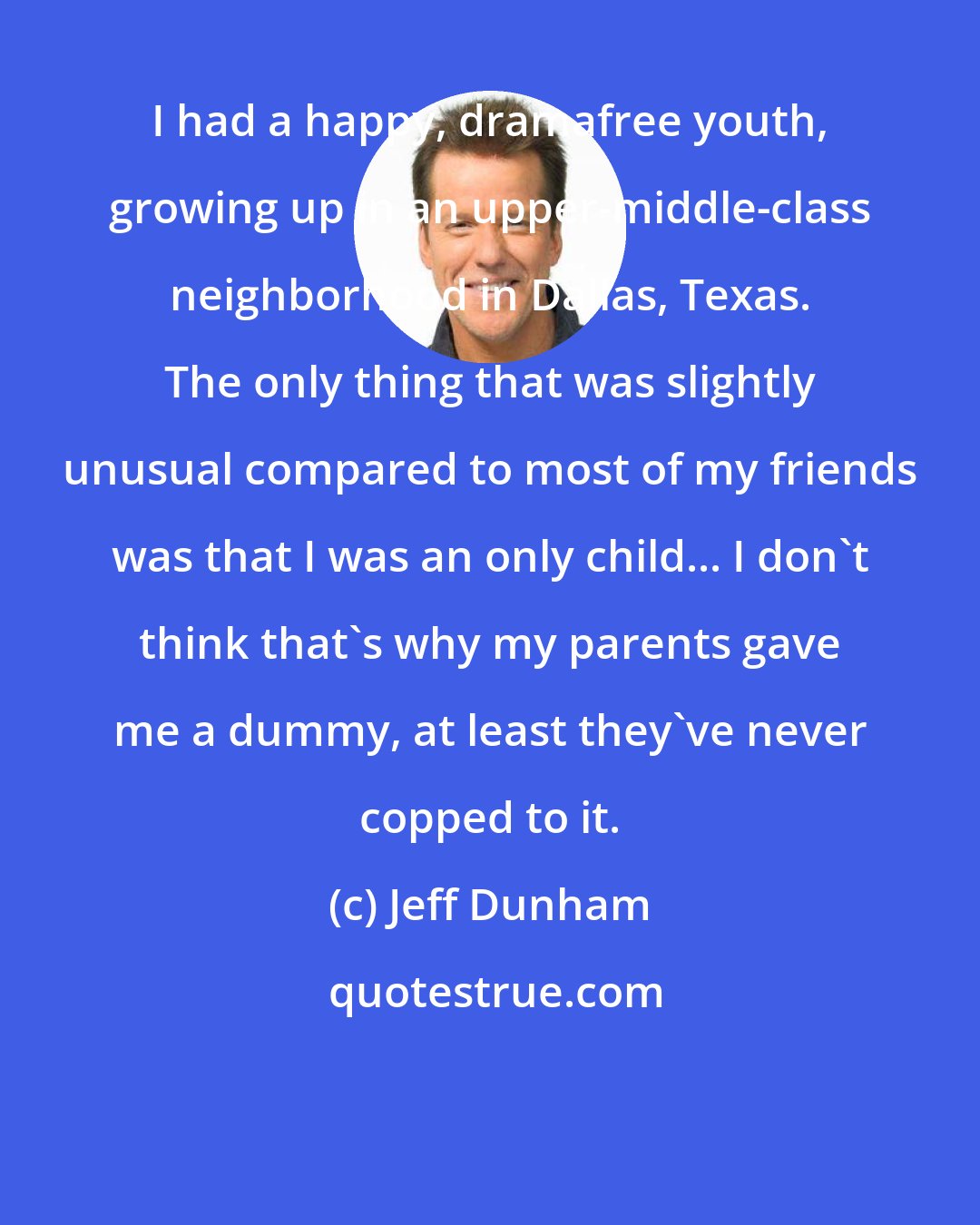 Jeff Dunham: I had a happy, dramafree youth, growing up in an upper-middle-class neighborhood in Dallas, Texas. The only thing that was slightly unusual compared to most of my friends was that I was an only child... I don't think that's why my parents gave me a dummy, at least they've never copped to it.