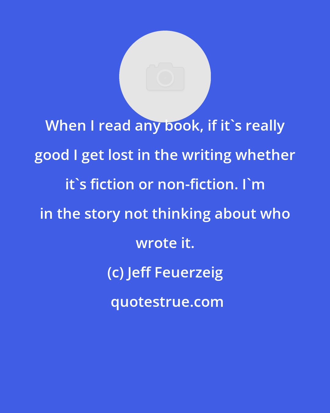 Jeff Feuerzeig: When I read any book, if it's really good I get lost in the writing whether it's fiction or non-fiction. I'm in the story not thinking about who wrote it.