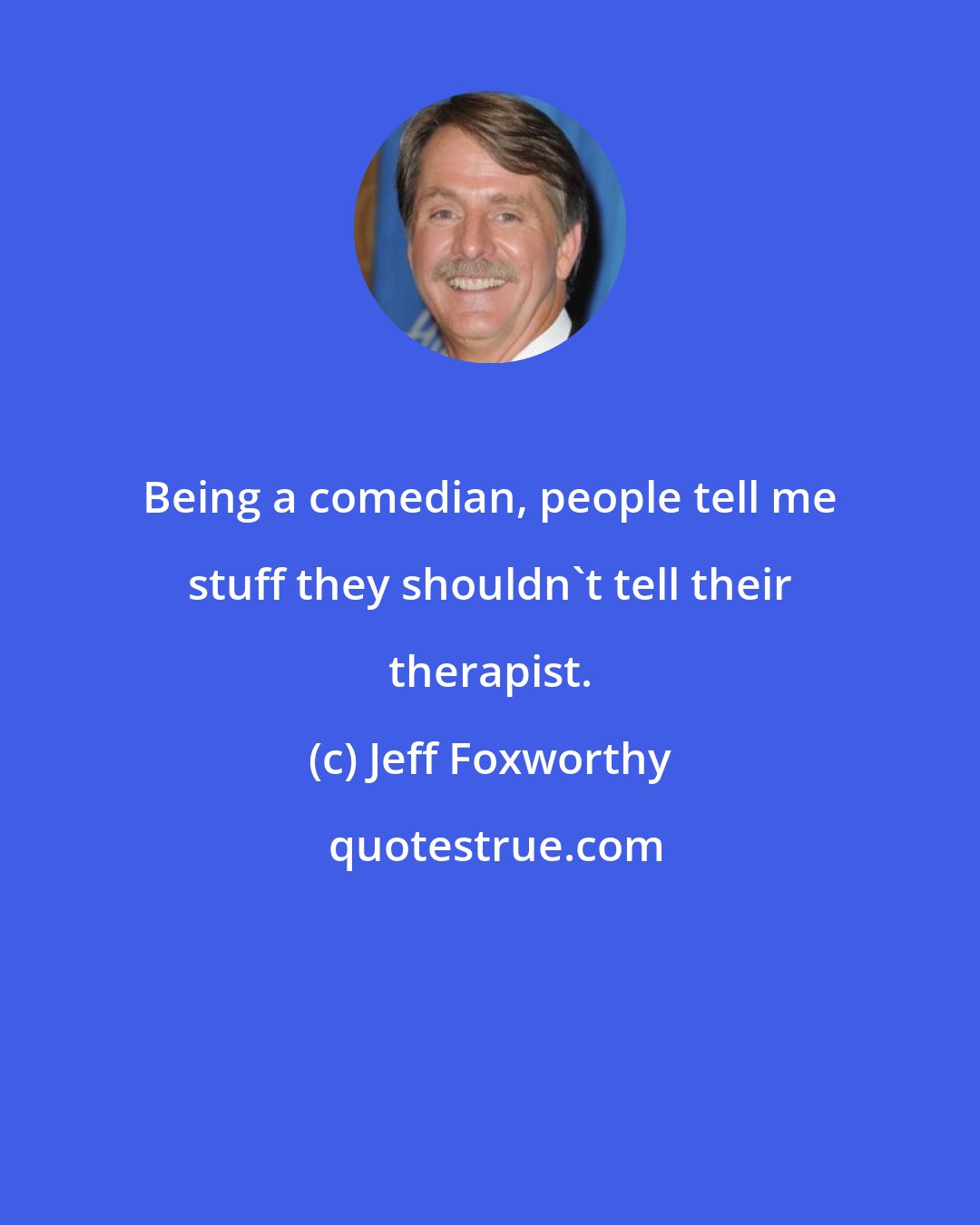 Jeff Foxworthy: Being a comedian, people tell me stuff they shouldn't tell their therapist.