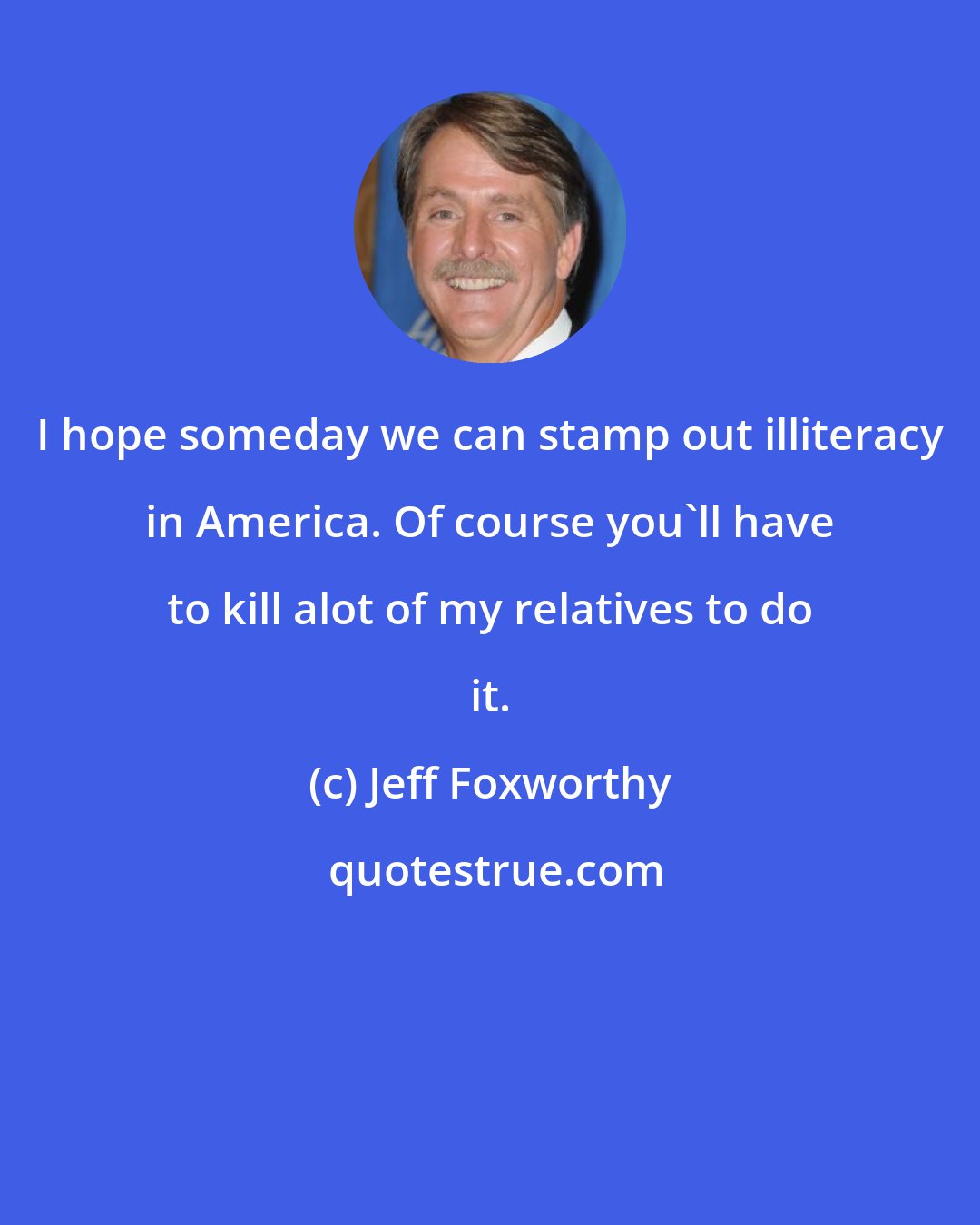 Jeff Foxworthy: I hope someday we can stamp out illiteracy in America. Of course you'll have to kill alot of my relatives to do it.