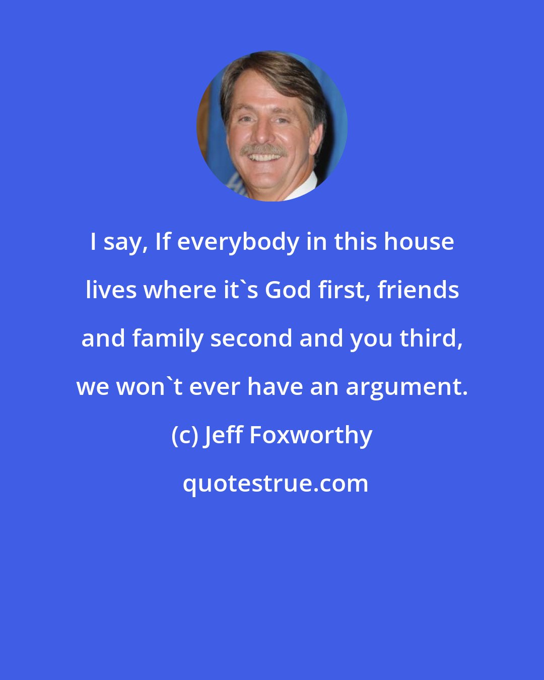 Jeff Foxworthy: I say, If everybody in this house lives where it's God first, friends and family second and you third, we won't ever have an argument.