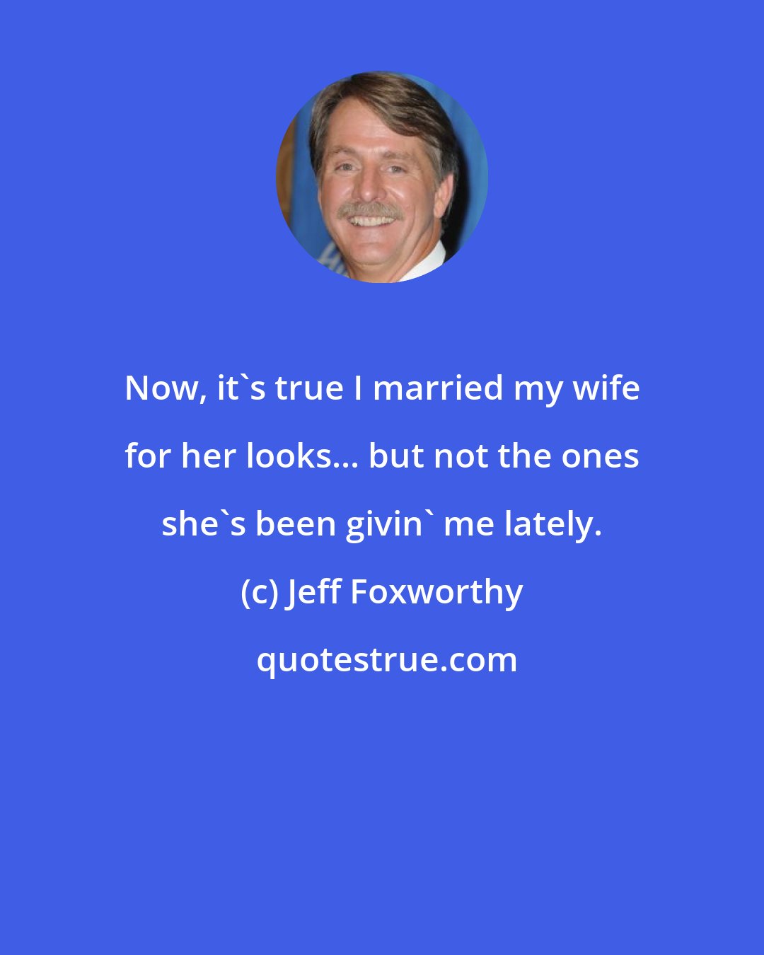 Jeff Foxworthy: Now, it's true I married my wife for her looks... but not the ones she's been givin' me lately.