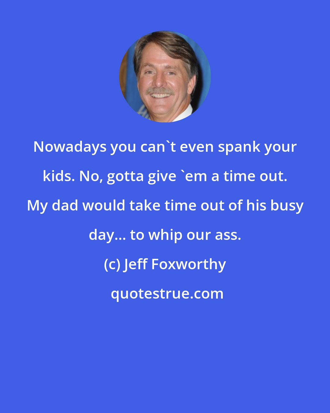 Jeff Foxworthy: Nowadays you can't even spank your kids. No, gotta give 'em a time out. My dad would take time out of his busy day... to whip our ass.