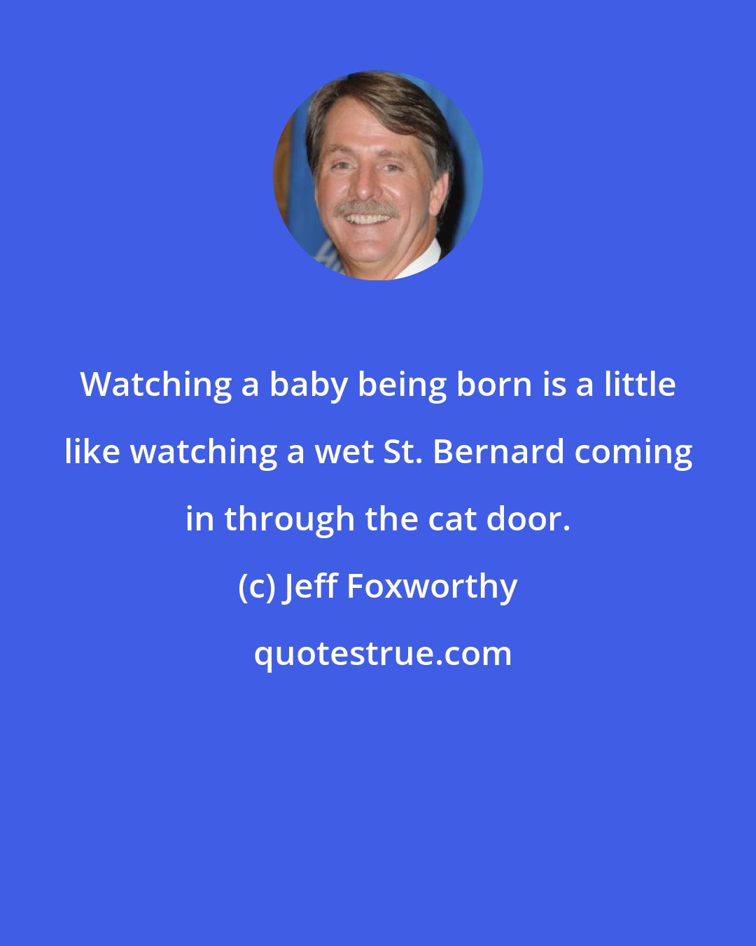Jeff Foxworthy: Watching a baby being born is a little like watching a wet St. Bernard coming in through the cat door.