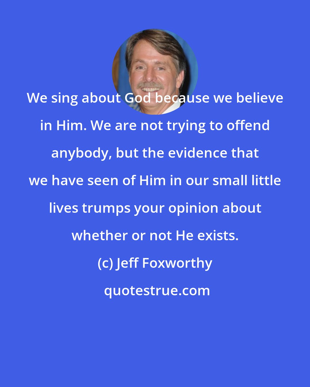 Jeff Foxworthy: We sing about God because we believe in Him. We are not trying to offend anybody, but the evidence that we have seen of Him in our small little lives trumps your opinion about whether or not He exists.