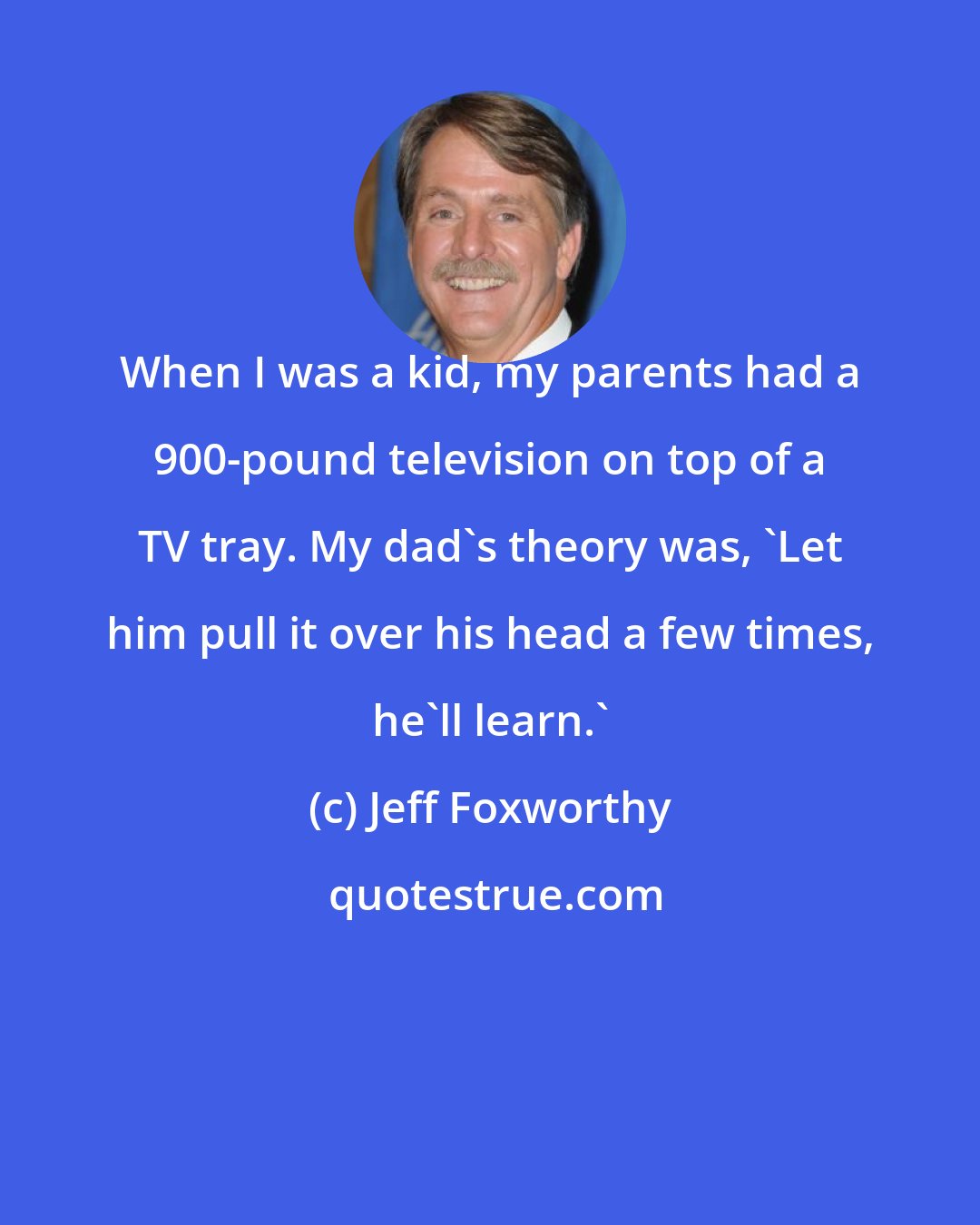 Jeff Foxworthy: When I was a kid, my parents had a 900-pound television on top of a TV tray. My dad's theory was, 'Let him pull it over his head a few times, he'll learn.'