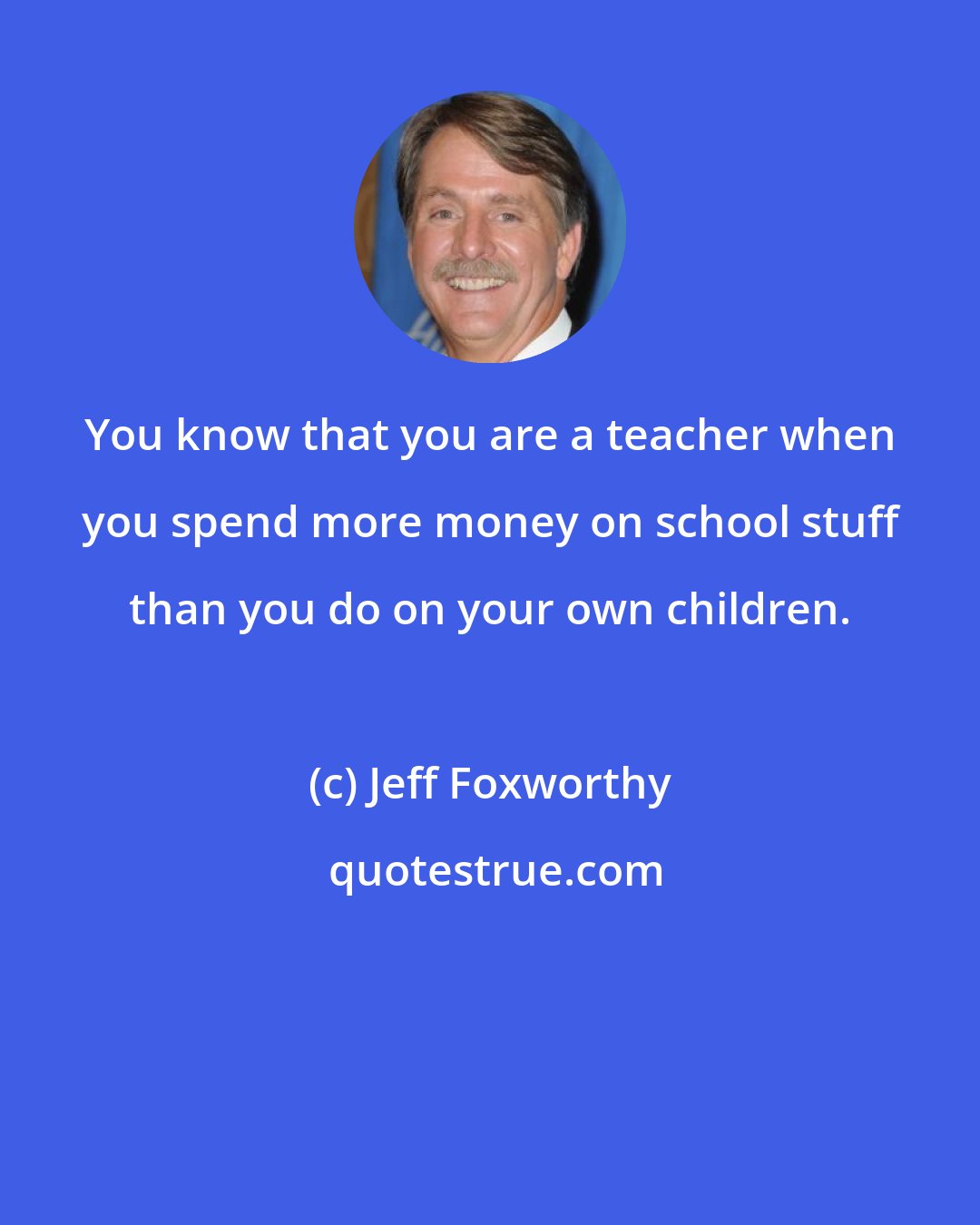 Jeff Foxworthy: You know that you are a teacher when you spend more money on school stuff than you do on your own children.