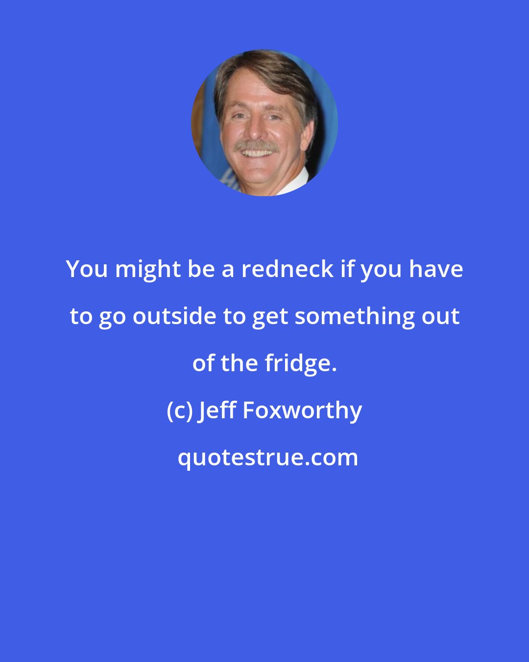 Jeff Foxworthy: You might be a redneck if you have to go outside to get something out of the fridge.