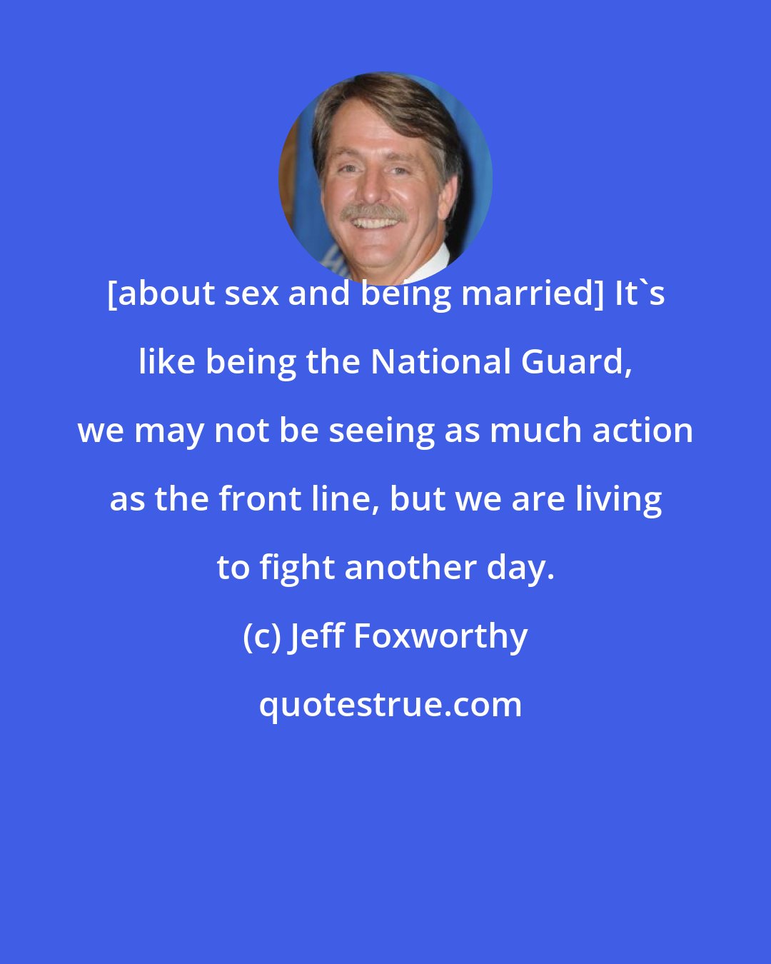 Jeff Foxworthy: [about sex and being married] It's like being the National Guard, we may not be seeing as much action as the front line, but we are living to fight another day.