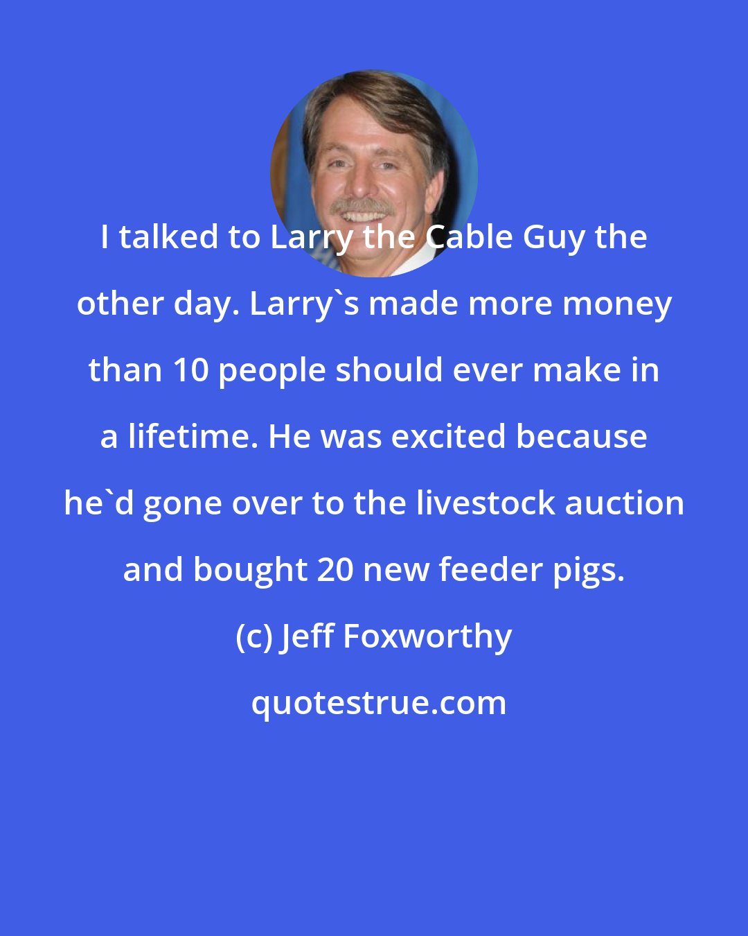 Jeff Foxworthy: I talked to Larry the Cable Guy the other day. Larry's made more money than 10 people should ever make in a lifetime. He was excited because he'd gone over to the livestock auction and bought 20 new feeder pigs.