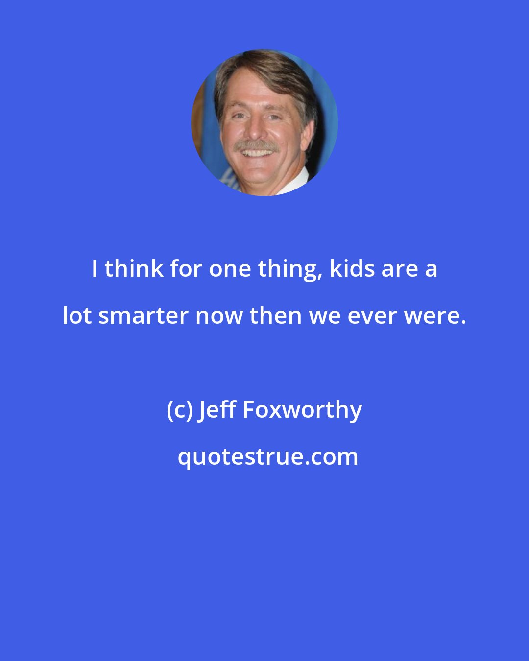 Jeff Foxworthy: I think for one thing, kids are a lot smarter now then we ever were.