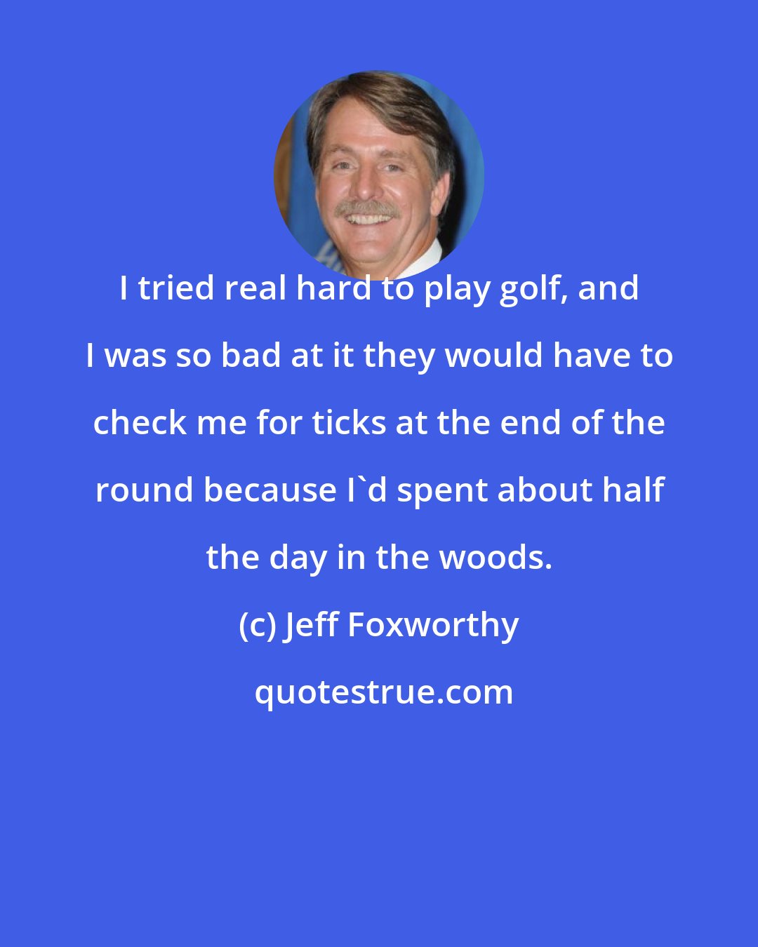 Jeff Foxworthy: I tried real hard to play golf, and I was so bad at it they would have to check me for ticks at the end of the round because I'd spent about half the day in the woods.