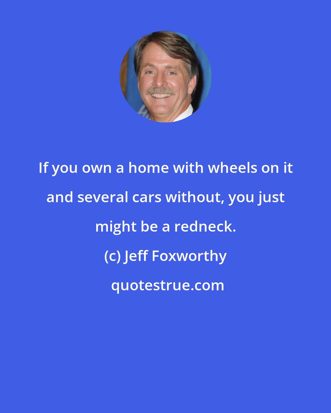 Jeff Foxworthy: If you own a home with wheels on it and several cars without, you just might be a redneck.