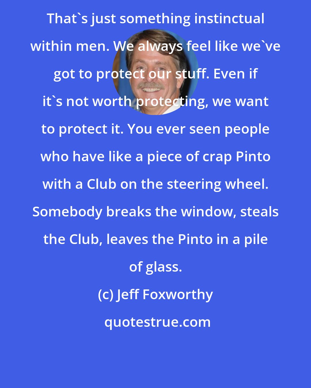 Jeff Foxworthy: That's just something instinctual within men. We always feel like we've got to protect our stuff. Even if it's not worth protecting, we want to protect it. You ever seen people who have like a piece of crap Pinto with a Club on the steering wheel. Somebody breaks the window, steals the Club, leaves the Pinto in a pile of glass.