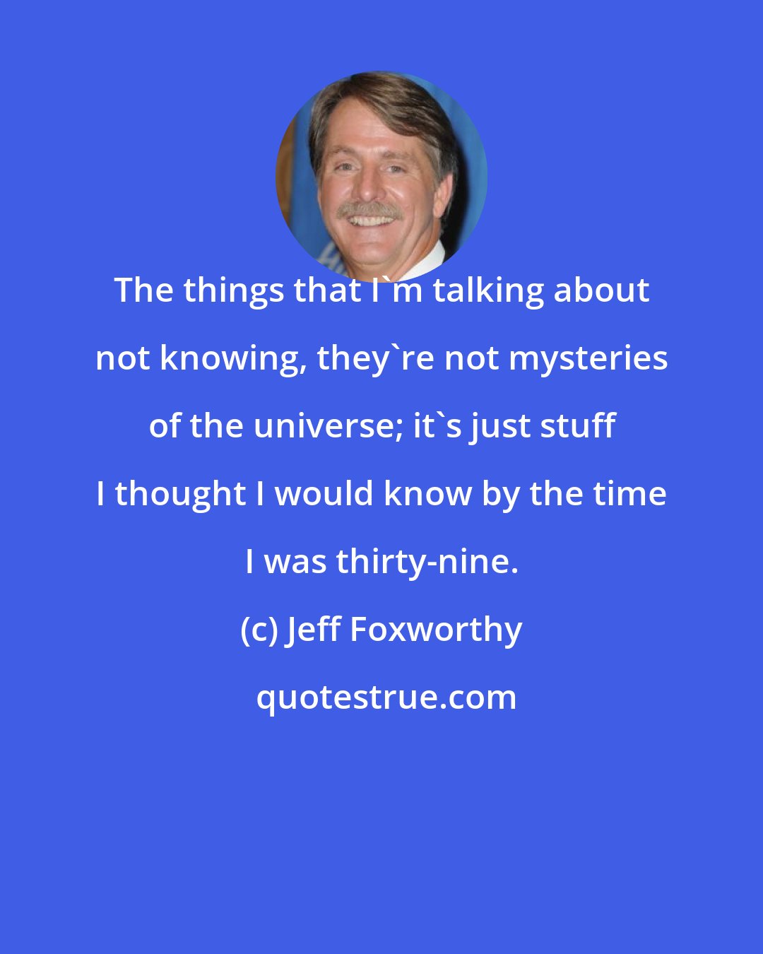 Jeff Foxworthy: The things that I'm talking about not knowing, they're not mysteries of the universe; it's just stuff I thought I would know by the time I was thirty-nine.