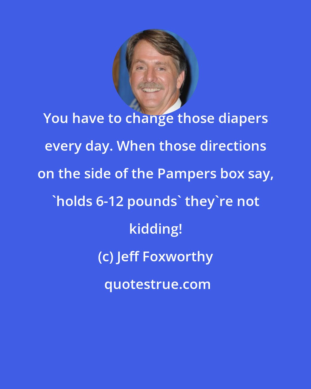 Jeff Foxworthy: You have to change those diapers every day. When those directions on the side of the Pampers box say, 'holds 6-12 pounds' they're not kidding!