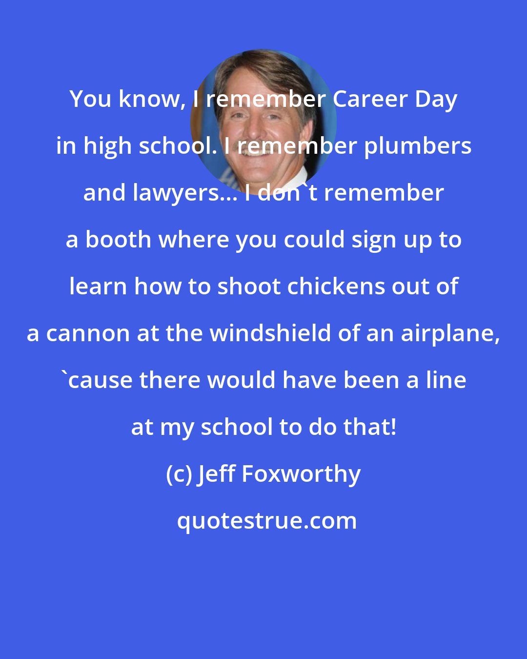 Jeff Foxworthy: You know, I remember Career Day in high school. I remember plumbers and lawyers... I don't remember a booth where you could sign up to learn how to shoot chickens out of a cannon at the windshield of an airplane, 'cause there would have been a line at my school to do that!