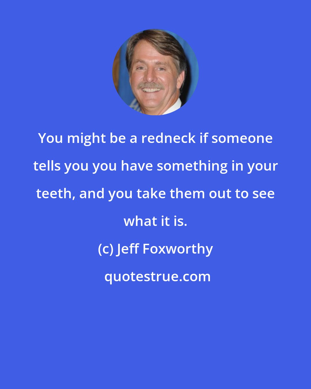 Jeff Foxworthy: You might be a redneck if someone tells you you have something in your teeth, and you take them out to see what it is.