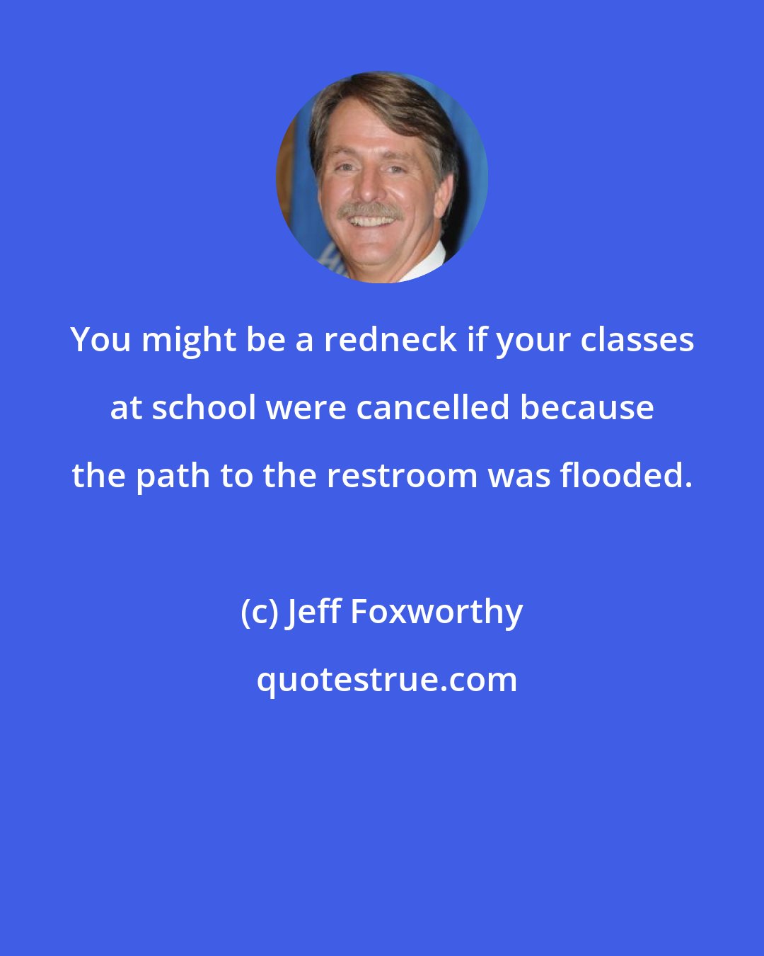 Jeff Foxworthy: You might be a redneck if your classes at school were cancelled because the path to the restroom was flooded.