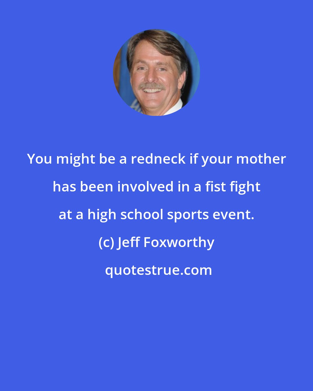 Jeff Foxworthy: You might be a redneck if your mother has been involved in a fist fight at a high school sports event.