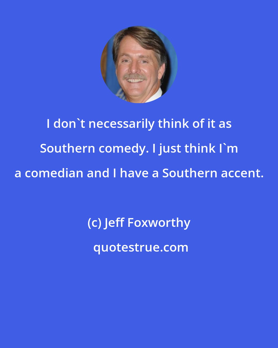 Jeff Foxworthy: I don't necessarily think of it as Southern comedy. I just think I'm a comedian and I have a Southern accent.