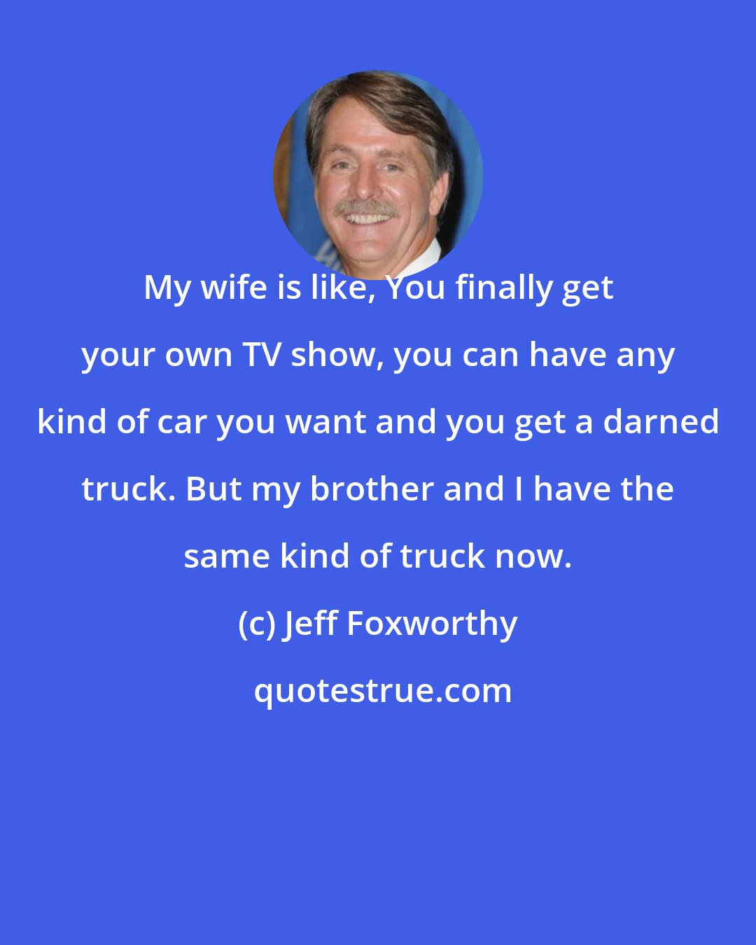 Jeff Foxworthy: My wife is like, You finally get your own TV show, you can have any kind of car you want and you get a darned truck. But my brother and I have the same kind of truck now.